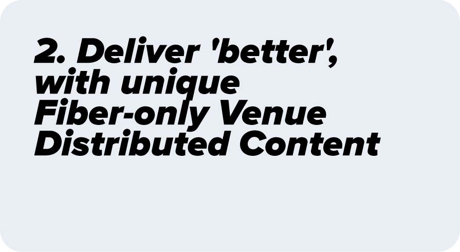 Deliver 'better', with unique Fiber-only Venue Distributed Content