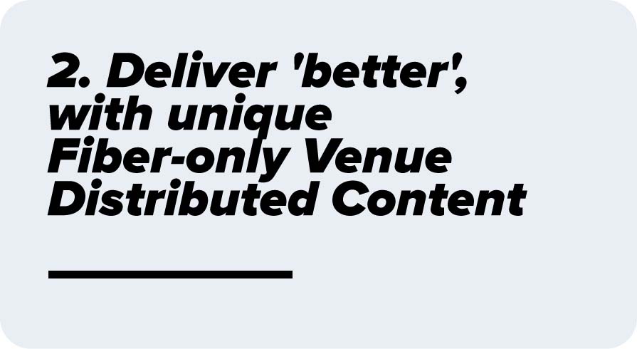 Deliver 'better', with unique Fiber-only Venue Distributed Content